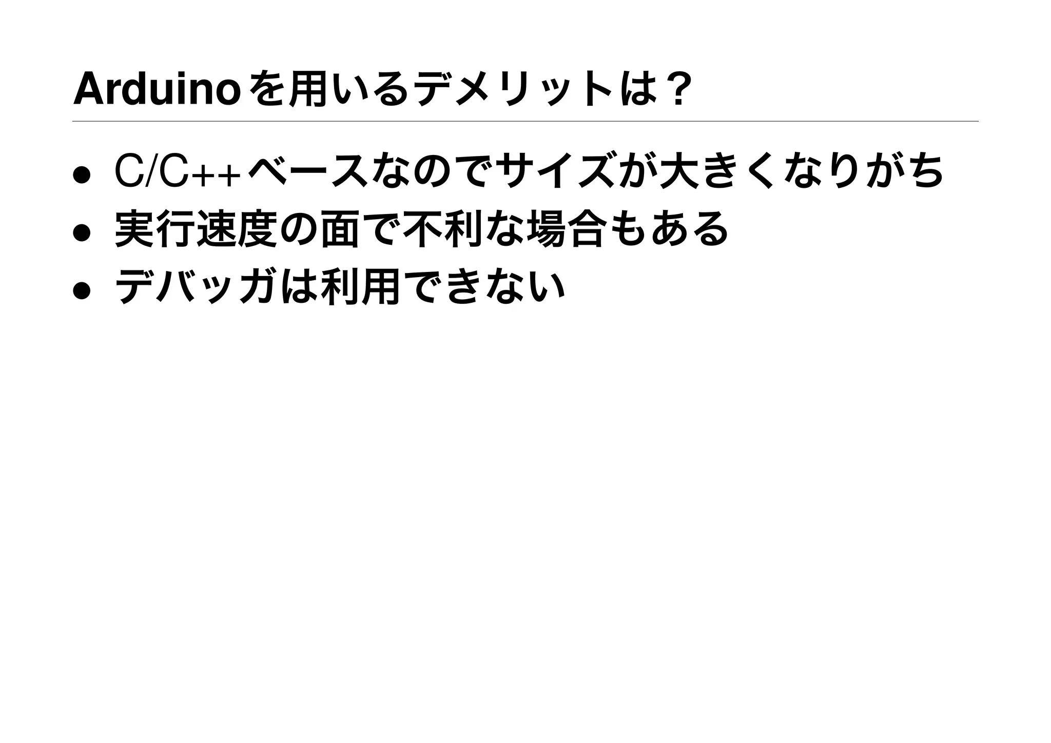 Arduinoを用いるデメリットは？
• C/C++ベースなのでサイズが大きくなりがち
• 実行速度の面で不利な場合もある
• デバッガは利用できない
 