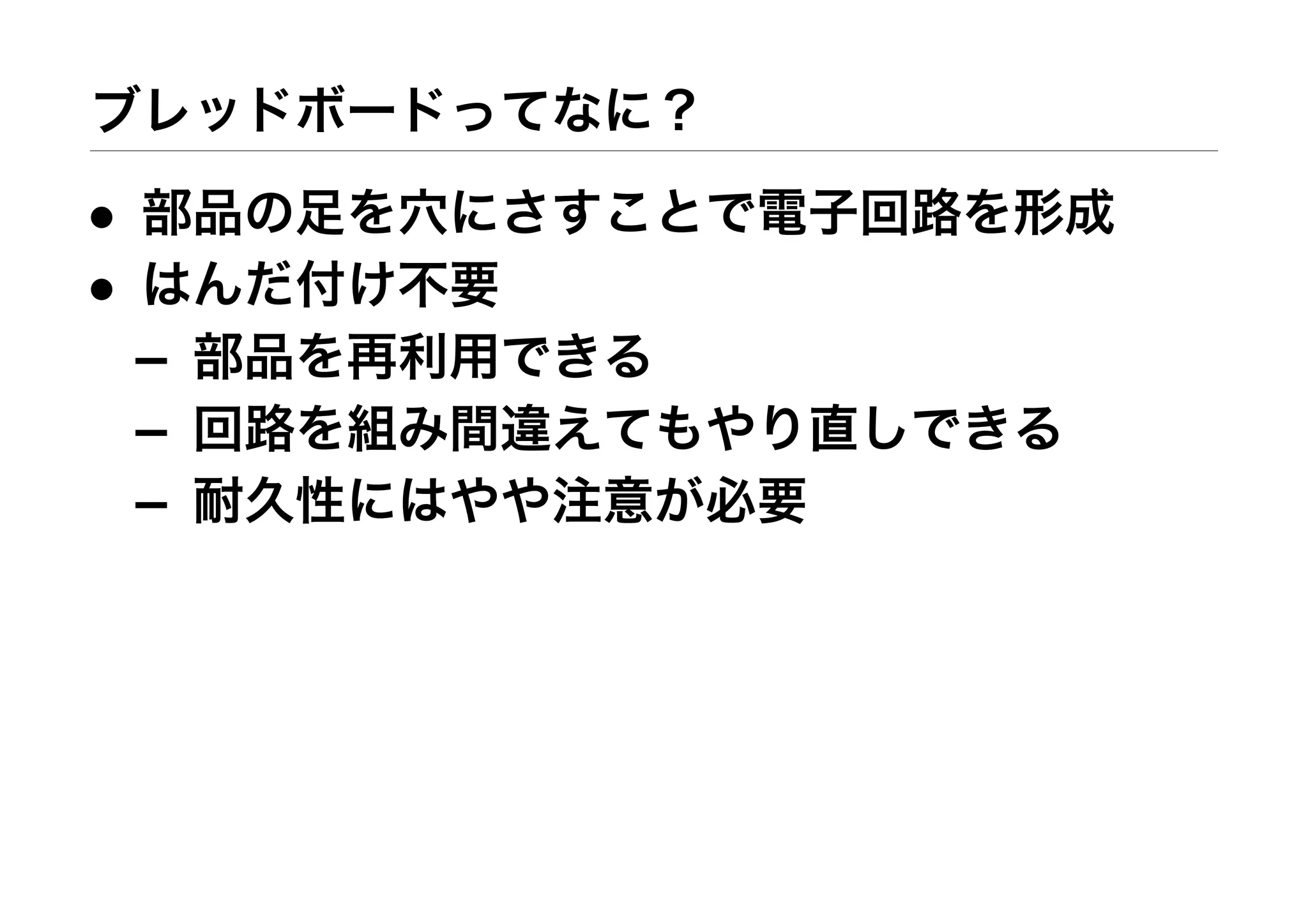 ブレッドボードってなに？
• 部品の足を穴にさすことで電子回路を形成
• はんだ付け不要
– 部品を再利用できる
– 回路を組み間違えてもやり直しできる
– 耐久性にはやや注意が必要
 