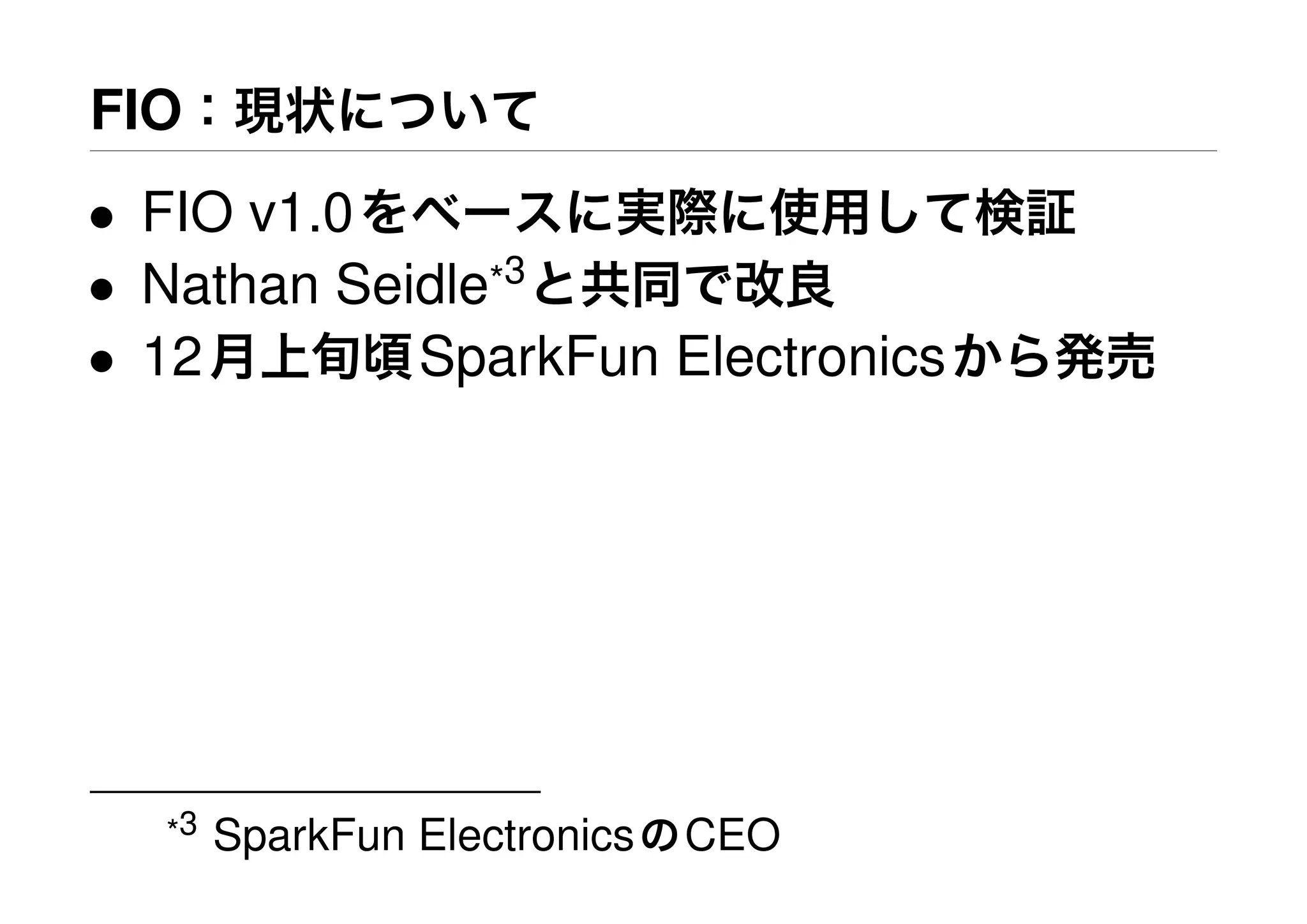 FIO：現状について
• FIO v1.0をベースに実際に使用して検証
• Nathan Seidle*3
と共同で改良
• 12月上旬頃SparkFun Electronicsから発売
*3 SparkFun ElectronicsのCEO
 