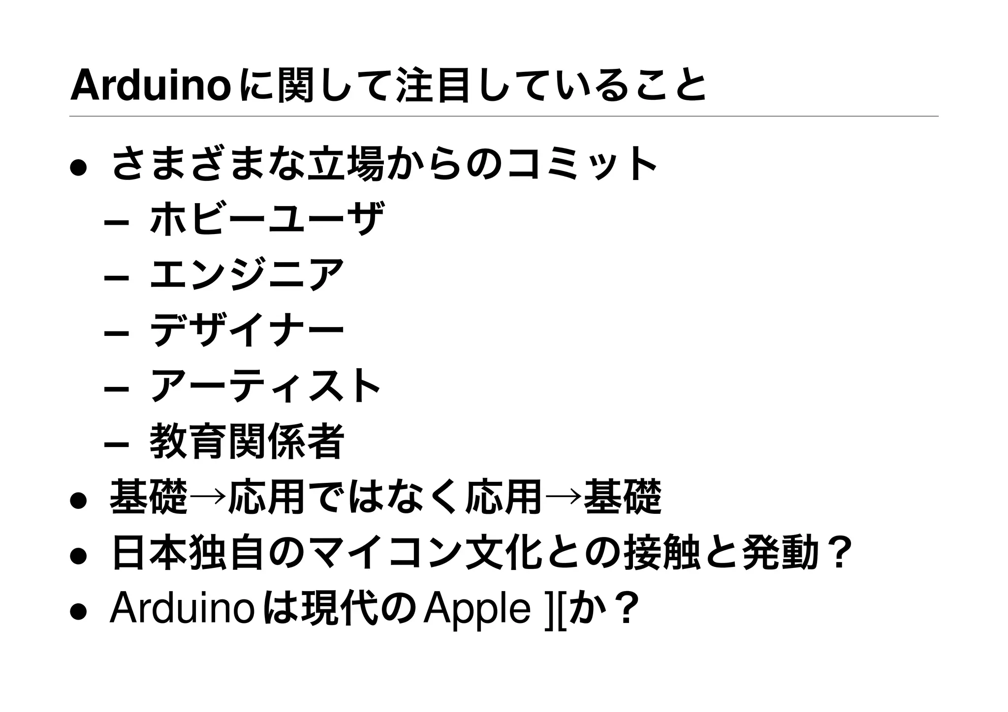 Arduinoに関して注目していること
• さまざまな立場からのコミット
– ホビーユーザ
– エンジニア
– デザイナー
– アーティスト
– 教育関係者
• 基礎→応用ではなく応用→基礎
• 日本独自のマイコン文化との接触と発動？
• Arduinoは現代のApple ][か？
 
