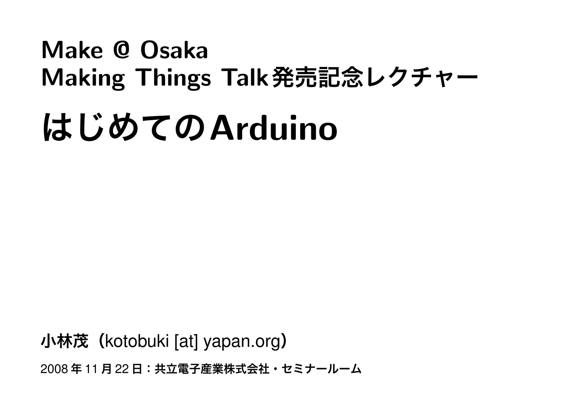 Make @ Osaka
Making Things Talk発売記念レクチャー
はじめてのArduino
小林茂（kotobuki [at] yapan.org）
2008 年 11 月 22 日：共立電子産業株式会社・セミナールーム
 