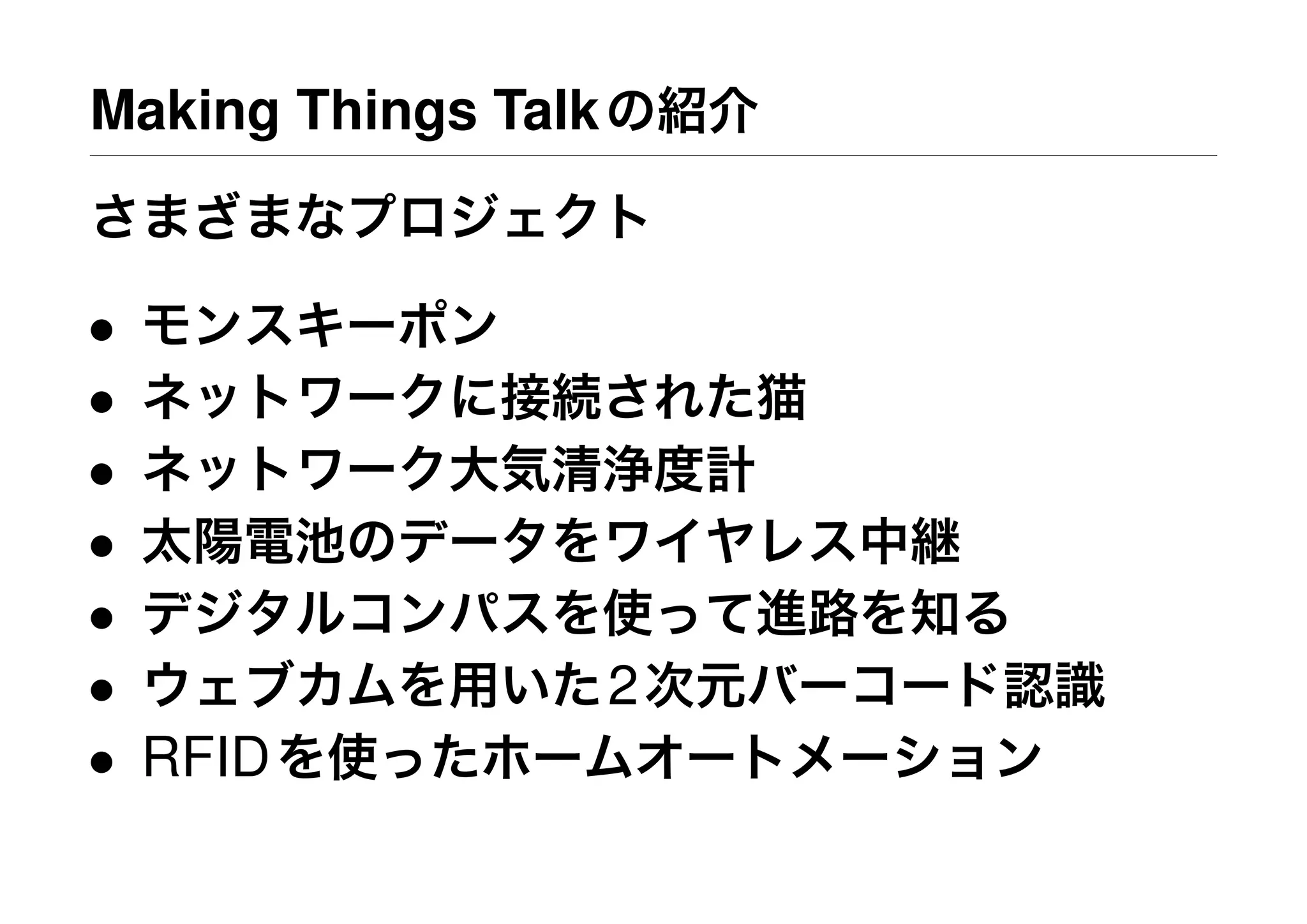 Making Things Talkの紹介
さまざまなプロジェクト
• モンスキーポン
• ネットワークに接続された猫
• ネットワーク大気清浄度計
• 太陽電池のデータをワイヤレス中継
• デジタルコンパスを使って進路を知る
• ウェブカムを用いた2次元バーコード認識
• RFIDを使ったホームオートメーション
 