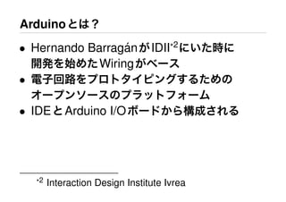 Arduinoとは？
• Hernando Barrag´anがIDII*2
にいた時に
開発を始めたWiringがベース
• 電子回路をプロトタイピングするための
オープンソースのプラットフォーム
• IDEとArduino I/Oボードから構成される
*2 Interaction Design Institute Ivrea
 