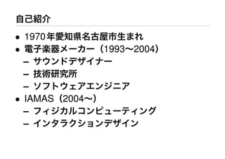 自己紹介
• 1970年愛知県名古屋市生まれ
• 電子楽器メーカー（1993∼2004）
– サウンドデザイナー
– 技術研究所
– ソフトウェアエンジニア
• IAMAS（2004∼）
– フィジカルコンピューティング
– インタラクションデザイン
 