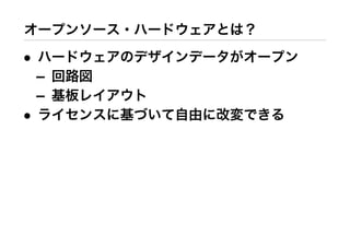 オープンソース・ハードウェアとは？
• ハードウェアのデザインデータがオープン
– 回路図
– 基板レイアウト
• ライセンスに基づいて自由に改変できる
 