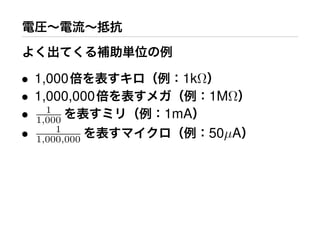 電圧∼電流∼抵抗
よく出てくる補助単位の例
• 1,000倍を表すキロ（例：1kΩ）
• 1,000,000倍を表すメガ（例：1MΩ）
• 1
1,000 を表すミリ（例：1mA）
• 1
1,000,000 を表すマイクロ（例：50µA）
 