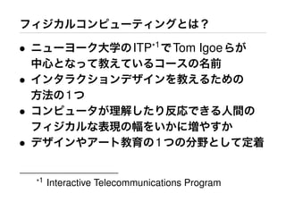 フィジカルコンピューティングとは？
• ニューヨーク大学のITP*1
でTom Igoeらが
中心となって教えているコースの名前
• インタラクションデザインを教えるための
方法の1つ
• コンピュータが理解したり反応できる人間の
フィジカルな表現の幅をいかに増やすか
• デザインやアート教育の1つの分野として定着
*1 Interactive Telecommunications Program
 
