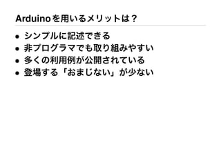 Arduinoを用いるメリットは？
• シンプルに記述できる
• 非プログラマでも取り組みやすい
• 多くの利用例が公開されている
• 登場する「おまじない」が少ない
 