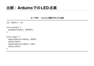 比較：ArduinoでのLED点滅
コード例 1 Arduino言語でのLED点滅
int ledPin = 13;
void setup() {
pinMode(ledPin, OUTPUT);
}
void loop() {
digitalWrite(ledPin, HIGH);
delay(1000);
digitalWrite(ledPin, LOW);
delay(1000);
}
 