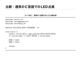 比較：通常のC言語でのLED点滅
コード例 2 通常のC言語でのLED点滅の例
#include <avr/io.h>
#include <avr/pgmspace.h>
#include <avr/delay.h>
#define CLK_CALIB_DATA (FLASHEND - 3)
void init() {
uint8_t osccal_data = pgm_read_byte(CLK_CALIB_DATA);
if (osccal_data != 0xff) OSCCAL = osccal_data;
DDRB = 0xff;
DDRD = 0xff;
return;
}
 