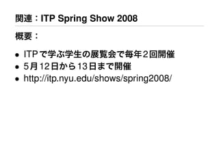 関連：ITP Spring Show 2008
概要：
• ITPで学ぶ学生の展覧会で毎年2回開催
• 5月12日から13日まで開催
• http://itp.nyu.edu/shows/spring2008/
 