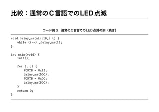比較：通常のC言語でのLED点滅
コード例 3 通常のC言語でのLED点滅の例（続き）
void delay_ms(uint16_t t) {
while (t--) _delay_ms(1);
}
int main(void) {
init();
for (; ;) {
PORTB = 0xff;
delay_ms(500);
PORTB = 0x00;
delay_ms(500);
}
return 0;
}
 