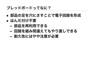 ブレッドボードってなに？
• 部品の足を穴にさすことで電子回路を形成
• はんだ付け不要
– 部品を再利用できる
– 回路を組み間違えてもやり直しできる
– 耐久性にはやや注意が必要
 