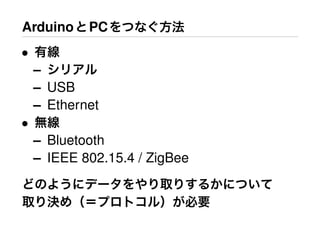 ArduinoとPCをつなぐ方法
• 有線
– シリアル
– USB
– Ethernet
• 無線
– Bluetooth
– IEEE 802.15.4 / ZigBee
どのようにデータをやり取りするかについて
取り決め（＝プロトコル）が必要
 