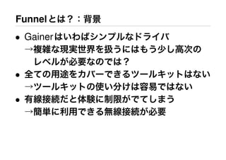 Funnelとは？：背景
• Gainerはいわばシンプルなドライバ
→複雑な現実世界を扱うにはもう少し高次の
 レベルが必要なのでは？
• 全ての用途をカバーできるツールキットはない
→ツールキットの使い分けは容易ではない
• 有線接続だと体験に制限がでてしまう
→簡単に利用できる無線接続が必要
 