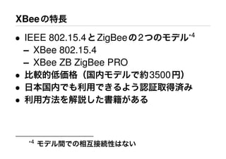 XBeeの特長
• IEEE 802.15.4とZigBeeの2つのモデル*4
– XBee 802.15.4
– XBee ZB ZigBee PRO
• 比較的低価格（国内モデルで約3500円）
• 日本国内でも利用できるよう認証取得済み
• 利用方法を解説した書籍がある
*4 モデル間での相互接続性はない
 