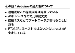 その他：Arduinoの耐久性について
• 過電流などの保護回路は内蔵している
• AVRベースなので比較的丈夫
• 接続ミスなどでブートローダが壊れることは
ある
• FT232RLはベストではないかもしれないが
安定している
 