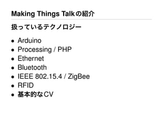 Making Things Talkの紹介
扱っているテクノロジー
• Arduino
• Processing / PHP
• Ethernet
• Bluetooth
• IEEE 802.15.4 / ZigBee
• RFID
• 基本的なCV
 
