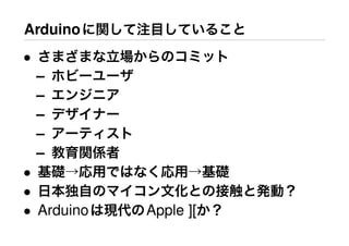 Arduinoに関して注目していること
• さまざまな立場からのコミット
– ホビーユーザ
– エンジニア
– デザイナー
– アーティスト
– 教育関係者
• 基礎→応用ではなく応用→基礎
• 日本独自のマイコン文化との接触と発動？
• Arduinoは現代のApple ][か？
 