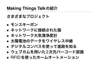 Making Things Talkの紹介
さまざまなプロジェクト
• モンスキーポン
• ネットワークに接続された猫
• ネットワーク大気清浄度計
• 太陽電池のデータをワイヤレス中継
• デジタルコンパスを使って進路を知る
• ウェブカムを用いた2次元バーコード認識
• RFIDを使ったホームオートメーション
 