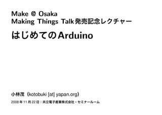 Make @ Osaka
Making Things Talk発売記念レクチャー
はじめてのArduino
小林茂（kotobuki [at] yapan.org）
2008 年 11 月 22 日：共立電子産業株式会社・セミナールーム
 