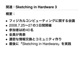 関連：Sketching in Hardware 3
概要：
• フィジカルコンピューティングに関する会議
• 2008.7.25∼27の3日間開催
• 参加者は約40名
• 全員が発表
• 濃密な情報交換とコミュニティ作り
• 最後に「Sketching in Hardware」を実践
 