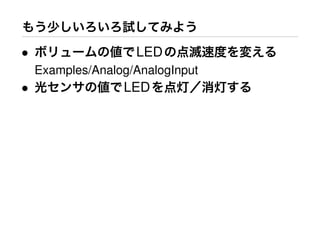 もう少しいろいろ試してみよう
• ボリュームの値でLEDの点滅速度を変える
Examples/Analog/AnalogInput
• 光センサの値でLEDを点灯／消灯する
 