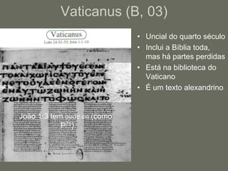 Vaticanus (B, 03)
                             • Uncial do quarto século
                             • Inclui a Bíblia toda,
                               mas há partes perdidas
                             • Está na biblioteca do
                               Vaticano
                             • É um texto alexandrino


João 1:3 tem oude en (como
            P75).
 
