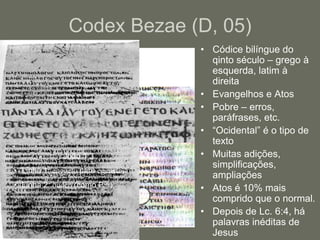 Codex Bezae (D, 05)
                                   • Códice bilíngue do
                                     qinto século – grego à
                                     esquerda, latim à
                                     direita
                                   • Evangelhos e Atos
                                   • Pobre – erros,
                                     paráfrases, etc.
                                   • “Ocidental” é o tipo de
                                     texto
              João 1:3             • Muitas adições,
                                     simplificações,
• Linha 1: enegeto para egeneto.
                                     ampliações
• Linha 2: ouden (como P66).       • Atos é 10% mais
                                     comprido que o normal.
                                   • Depois de Lc. 6:4, há
                                     palavras inéditas de
                                     Jesus
 