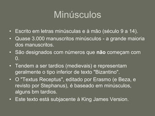 Minúsculos
• Escrito em letras minúsculas e à mão (século 9 a 14).
• Quase 3.000 manuscritos minúsculos - a grande maioria
  dos manuscritos.
• São designados com números que não começam com
  0.
• Tendem a ser tardios (medievais) e representam
  geralmente o tipo inferior de texto "Bizantino".
• O "Textus Receptus", editado por Erasmo (e Beza, e
  revisto por Stephanus), é baseado em minúsculos,
  alguns bm tardios.
• Este texto está subjacente à King James Version.
 