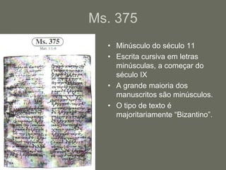 Ms. 375
  • Minúsculo do século 11
  • Escrita cursiva em letras
    minúsculas, a começar do
    século IX
  • A grande maioria dos
    manuscritos são minúsculos.
  • O tipo de texto é
    majoritariamente “Bizantino”.
 