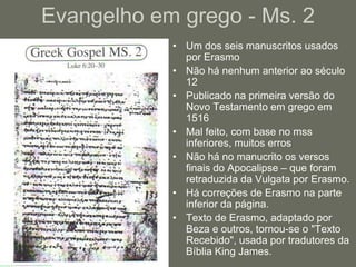 Evangelho em grego - Ms. 2
            • Um dos seis manuscritos usados
              por Erasmo
            • Não há nenhum anterior ao século
              12
            • Publicado na primeira versão do
              Novo Testamento em grego em
              1516
            • Mal feito, com base no mss
              inferiores, muitos erros
            • Não há no manucrito os versos
              finais do Apocalipse – que foram
              retraduzida da Vulgata por Erasmo.
            • Há correções de Erasmo na parte
              inferior da página.
            • Texto de Erasmo, adaptado por
              Beza e outros, tornou-se o "Texto
              Recebido", usada por tradutores da
              Bíblia King James.
 