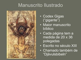 Manuscrito Ilustrado

         • Codex Gigas
           (“gigante”)
         • Maior manuscrito
           bíblico
         • Cada página tem a
           medida de 20 x 36
           polegadas
         • Escrito no século XIII
         • Chamado também de
           “Djävulsbibeln”
 