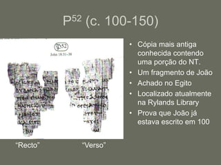 P52 (c. 100-150)
                       • Cópia mais antiga
                         conhecida contendo
                         uma porção do NT.
                       • Um fragmento de João
                       • Achado no Egito
                       • Localizado atualmente
                         na Rylands Library
                       • Prova que João já
                         estava escrito em 100


“Recto”      “Verso”
 