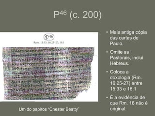 P46 (c. 200)
                                 • Mais antiga cópia
                                   das cartas de
                                   Paulo.
                                 • Omite as
                                   Pastorais, inclui
                                   Hebreus.
                                 • Coloca a
                                   doxologia (Rm.
                                   16:25-27) entre
                                   15:33 e 16:1
                                 • É a evidência de
                                   que Rm. 16 não é
Um do papiros “Chester Beatty”     original.
 
