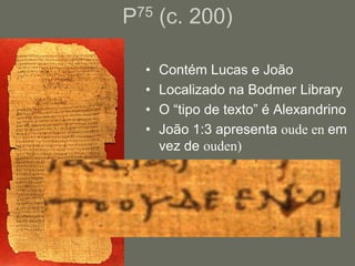 P75 (c. 200)

  •   Contém Lucas e João
  •   Localizado na Bodmer Library
  •   O “tipo de texto” é Alexandrino
  •   João 1:3 apresenta oude en em
      vez de ouden)
 