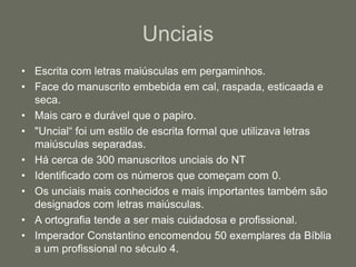 Unciais
• Escrita com letras maiúsculas em pergaminhos.
• Face do manuscrito embebida em cal, raspada, esticaada e
  seca.
• Mais caro e durável que o papiro.
• "Uncial“ foi um estilo de escrita formal que utilizava letras
  maiúsculas separadas.
• Há cerca de 300 manuscritos unciais do NT
• Identificado com os números que começam com 0.
• Os unciais mais conhecidos e mais importantes também são
  designados com letras maiúsculas.
• A ortografia tende a ser mais cuidadosa e profissional.
• Imperador Constantino encomendou 50 exemplares da Bíblia
  a um profissional no século 4.
 