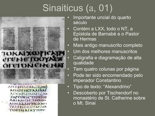 Sinaiticus (a, 01)
                                      • Importante uncial do quarto
                                        século
                                      • Contém a LXX, todo o NT, a
                                        Epístola de Barnabé e o Pastor
                                        de Hermas
                                      • Mais antigo manuscrito completo
                                      • Um dos melhores manuscritos
                                      • Caligrafia e diagramação de alta
                                        qualidade
                                      • Tem quatro colunas por página
                                      • Pode ter sido encomendado pelo
               João 1:3                 imperador Constantino
• Original: ouden (like P66).         • Tipo de texto: “Alexandrino”
• Correção: oude en (like P75).       • Descoberto por Tischendorf no
                                        monastério de St. Catherine sobre
• a* = original; ac = correção a2 =     o Mt. Sinai
  segunda correção; etc.
 