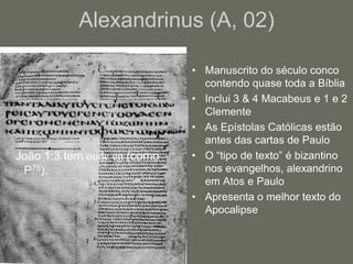 Alexandrinus (A, 02)

                             • Manuscrito do século conco
                               contendo quase toda a Bíblia
                             • Inclui 3 & 4 Macabeus e 1 e 2
                               Clemente
                             • As Epístolas Católicas estão
                               antes das cartas de Paulo
João 1:3 tem oude en (como   • O “tipo de texto” é bizantino
 P75).                         nos evangelhos, alexandrino
                               em Atos e Paulo
                             • Apresenta o melhor texto do
                               Apocalipse
 