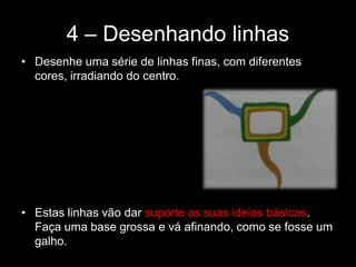 4 – Desenhando linhas
• Desenhe uma série de linhas finas, com diferentes
cores, irradiando do centro.
• Estas linhas vão dar suporte as suas ideias básicas.
Faça uma base grossa e vá afinando, como se fosse um
galho.
 