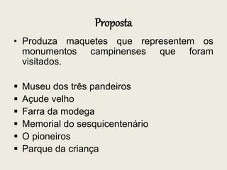 Proposta
• Produza maquetes que representem os
monumentos campinenses que foram
visitados.
 Museu dos três pandeiros
 Açude velho
 Farra da modega
 Memorial do sesquicentenário
 O pioneiros
 Parque da criança
 