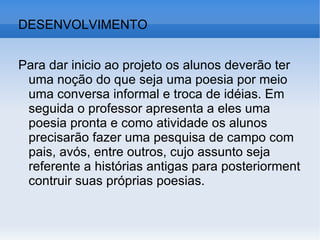 DESENVOLVIMENTO Para dar inicio ao projeto os alunos deverão ter uma noção do que seja uma poesia por meio uma conversa informal e troca de idéias. Em seguida o professor apresenta a eles uma poesia pronta e como atividade os alunos precisarão fazer uma pesquisa de campo com pais, avós, entre outros, cujo assunto seja referente a histórias antigas para posteriorment contruir suas próprias poesias.  