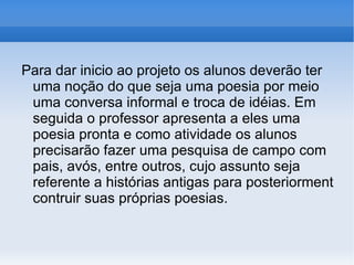 Para dar inicio ao projeto os alunos deverão ter uma noção do que seja uma poesia por meio uma conversa informal e troca de idéias. Em seguida o professor apresenta a eles uma poesia pronta e como atividade os alunos precisarão fazer uma pesquisa de campo com pais, avós, entre outros, cujo assunto seja referente a histórias antigas para posteriorment contruir suas próprias poesias.  
