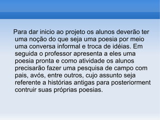 Para dar inicio ao projeto os alunos deverão ter uma noção do que seja uma poesia por meio uma conversa informal e troca de idéias. Em seguida o professor apresenta a eles uma poesia pronta e como atividade os alunos precisarão fazer uma pesquisa de campo com pais, avós, entre outros, cujo assunto seja referente a histórias antigas para posteriorment contruir suas próprias poesias.  