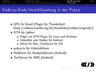 Einleitung

Angriﬀ von außen

Angriﬀ von innen

Ende

Ende-zu-Ende-Verschlüsselung in der Praxis
GPG für Email (Plugin für Thunderbird:
https://addons.mozilla.org/de/thunderbird/addon/enigmail/)
OTR für Jabber:
Pidgin mit OTR-Plugin für Linux und Windows
GibberBot oder Xabber für Android
Adium für Mac, ChatSecure für iOS

palava.tv für Videotelefonie
Redphone für Handytelefonate (Android)
TextSecure für SMS (Android)

54 / 55

 