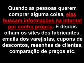 Quando as pessoas querem
   comprar alguma coisa, elas
buscam informações na internet
   por contra própria. E depois
 olham os sites dos fabricantes,
emails dos varejistas, cupons de
descontos, resenhas de clientes,
   comparação de preços etc.
 