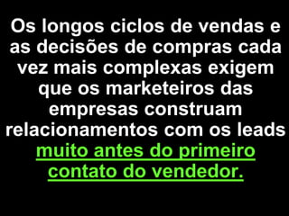 Os longos ciclos de vendas e
 as decisões de compras cada
  vez mais complexas exigem
    que os marketeiros das
     empresas construam
relacionamentos com os leads
    muito antes do primeiro
     contato do vendedor.
 