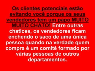 Os clientes potenciais estão
 evitando você porque os seus
vendedores tem um papo MUITO
  MUITO CHATO! Entre outras
 chatices, os vendedores ficam
 enchendo o saco de uma única
pessoa quando na verdade quem
compra é um comitê formado por
   várias pessoas de outros
         departamentos.
 