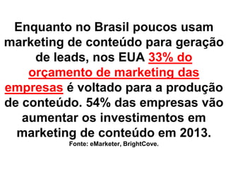 Enquanto no Brasil poucos usam
marketing de conteúdo para geração
     de leads, nos EUA 33% do
    orçamento de marketing das
empresas é voltado para a produção
de conteúdo. 54% das empresas vão
   aumentar os investimentos em
  marketing de conteúdo em 2013.
          Fonte: eMarketer, BrightCove.
 