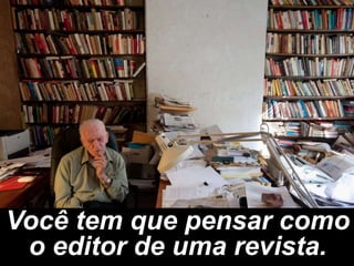 Você tem que pensar como
 o editor de uma revista.
 